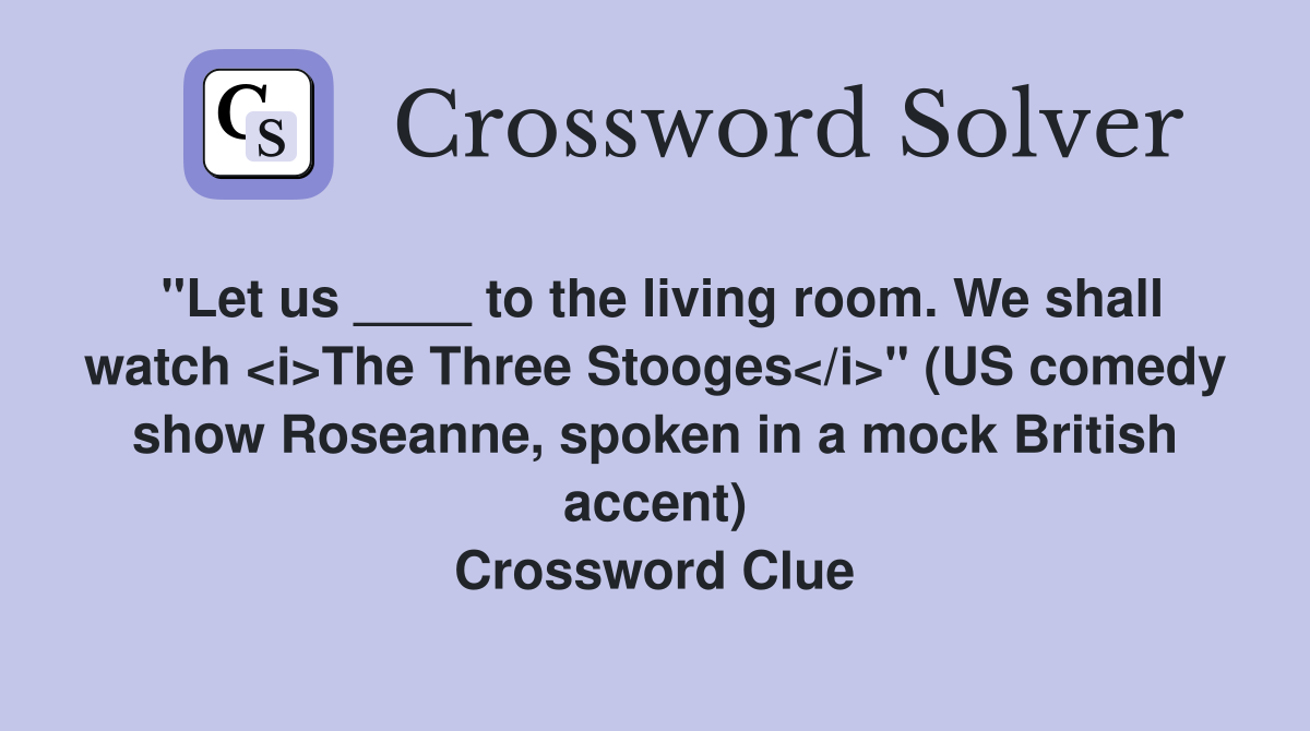 "Let us ____ to the living room. We shall watch <i>The Three Stooges</i>" (US comedy show Roseanne, spoken in a mock British accent) Crossword Clue