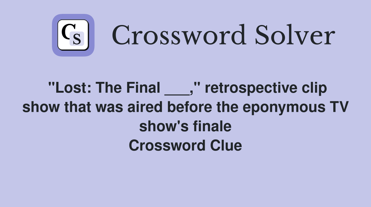 "Lost: The Final ___," retrospective clip show that was aired before the eponymous TV show's finale Crossword Clue