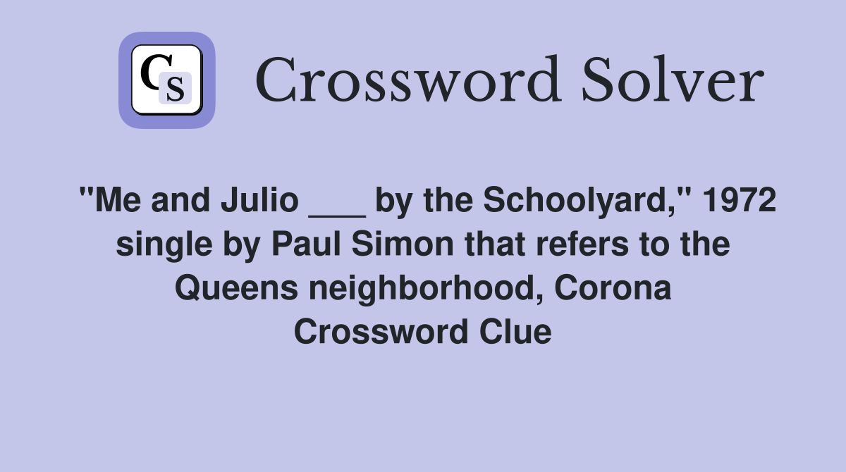 "Me and Julio ___ by the Schoolyard," 1972 single by Paul Simon that refers to the Queens neighborhood, Corona Crossword Clue