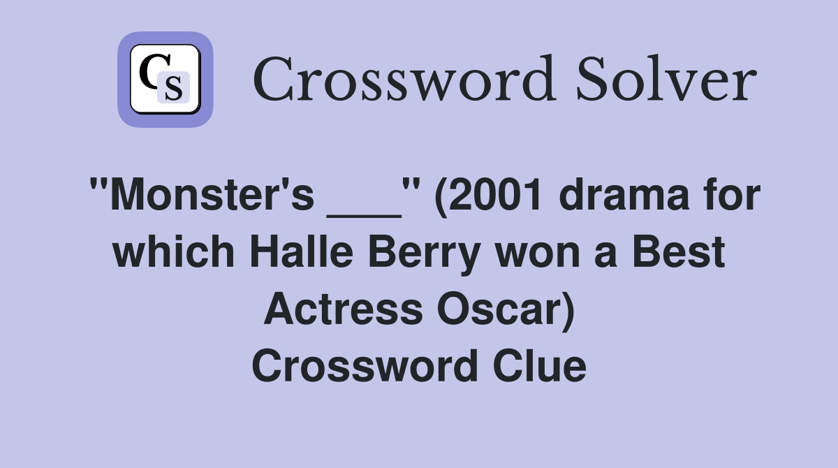 "Monster's ___" (2001 drama for which Halle Berry won a Best Actress Oscar) Crossword Clue