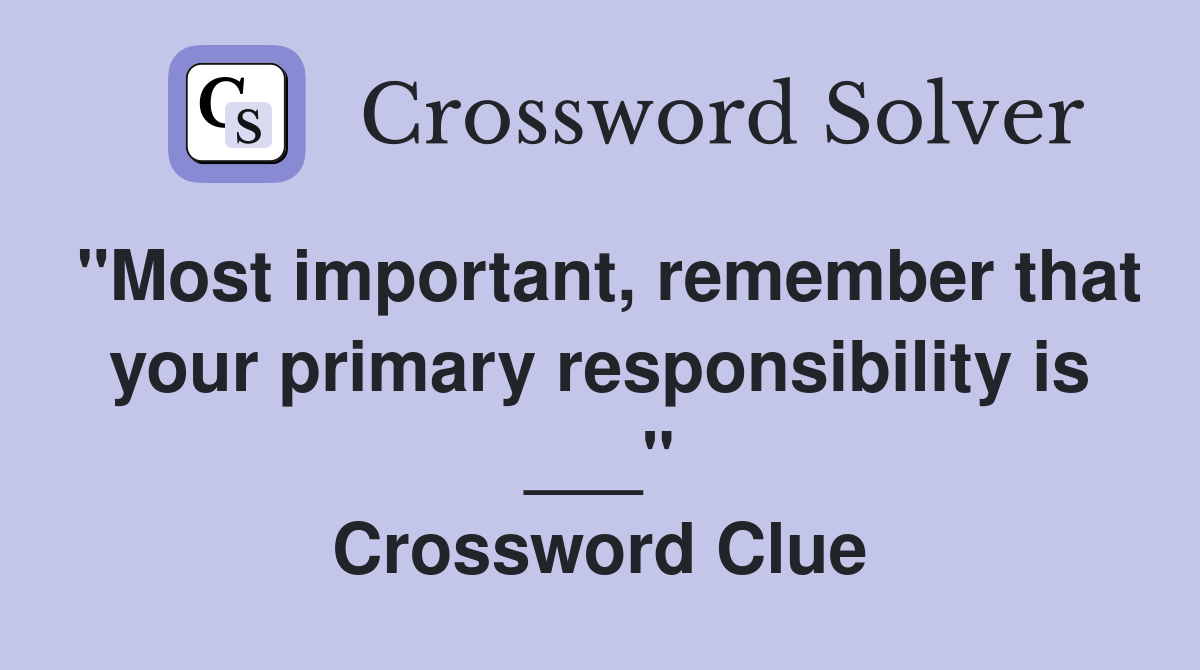 "Most important, remember that your primary responsibility is ___" Crossword Clue