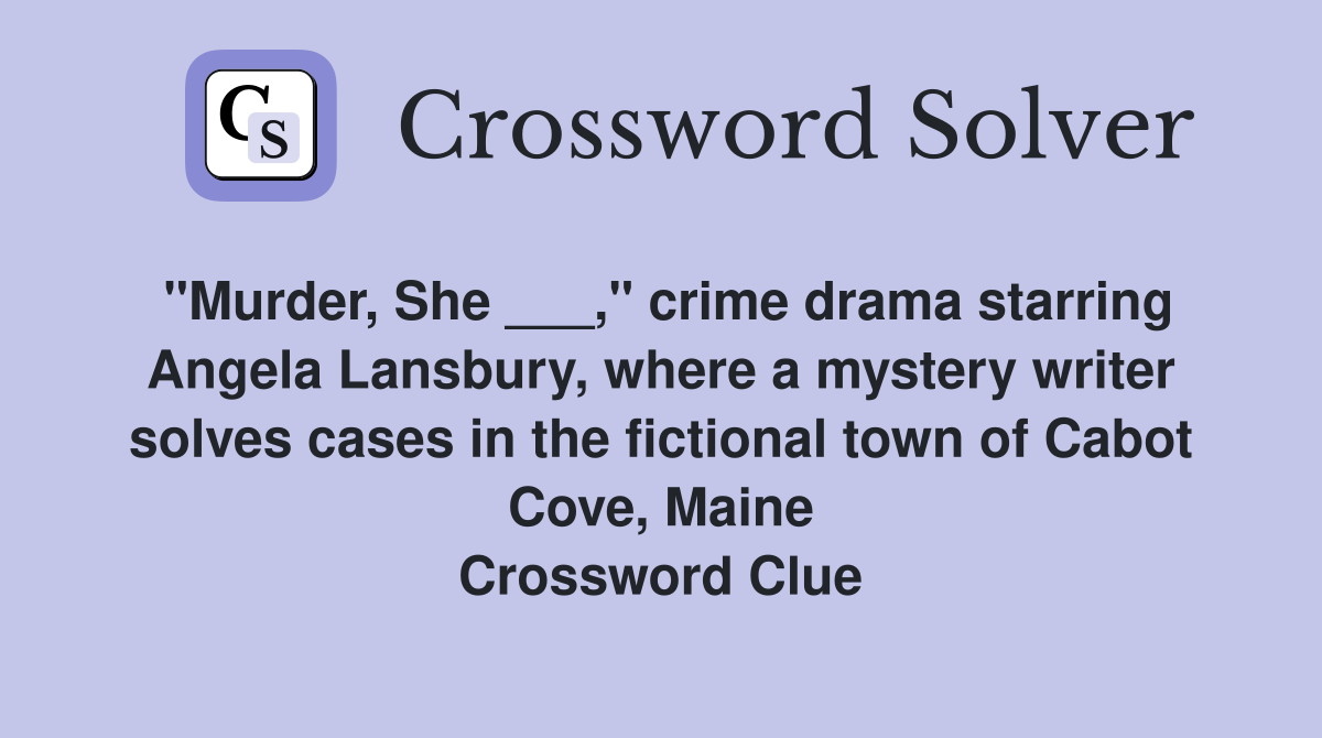"Murder, She ___," crime drama starring Angela Lansbury, where a mystery writer solves cases in the fictional town of Cabot Cove, Maine Crossword Clue