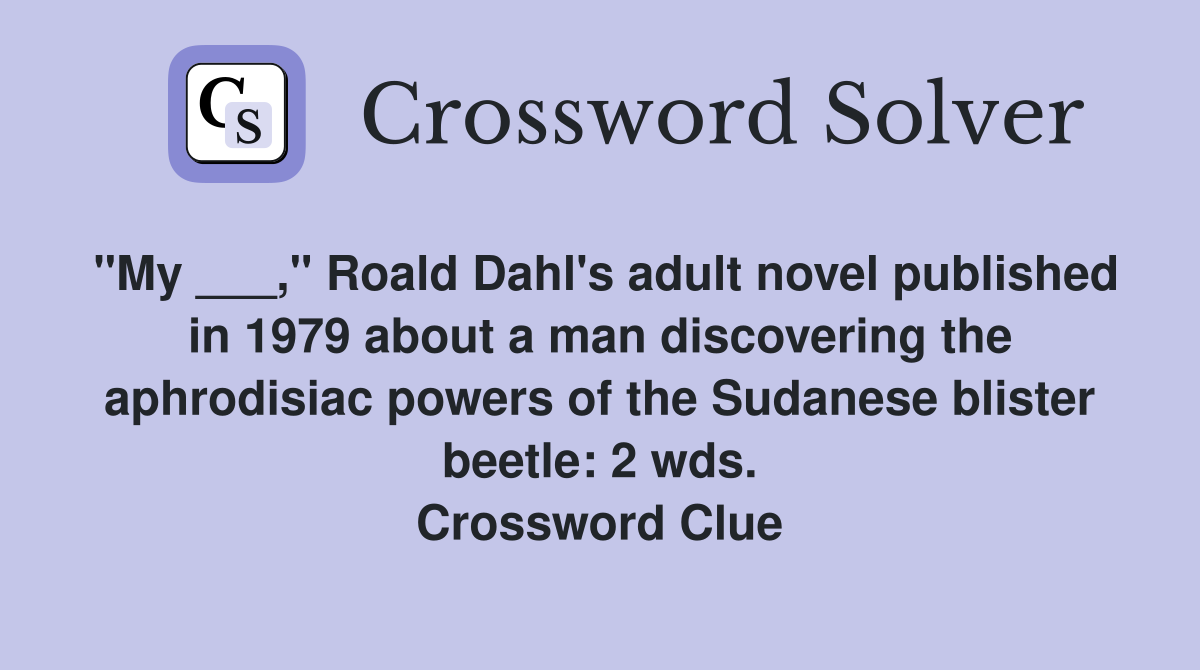 "My ___," Roald Dahl's adult novel published in 1979 about a man discovering the aphrodisiac powers of the Sudanese blister beetle: 2 wds. Crossword Clue