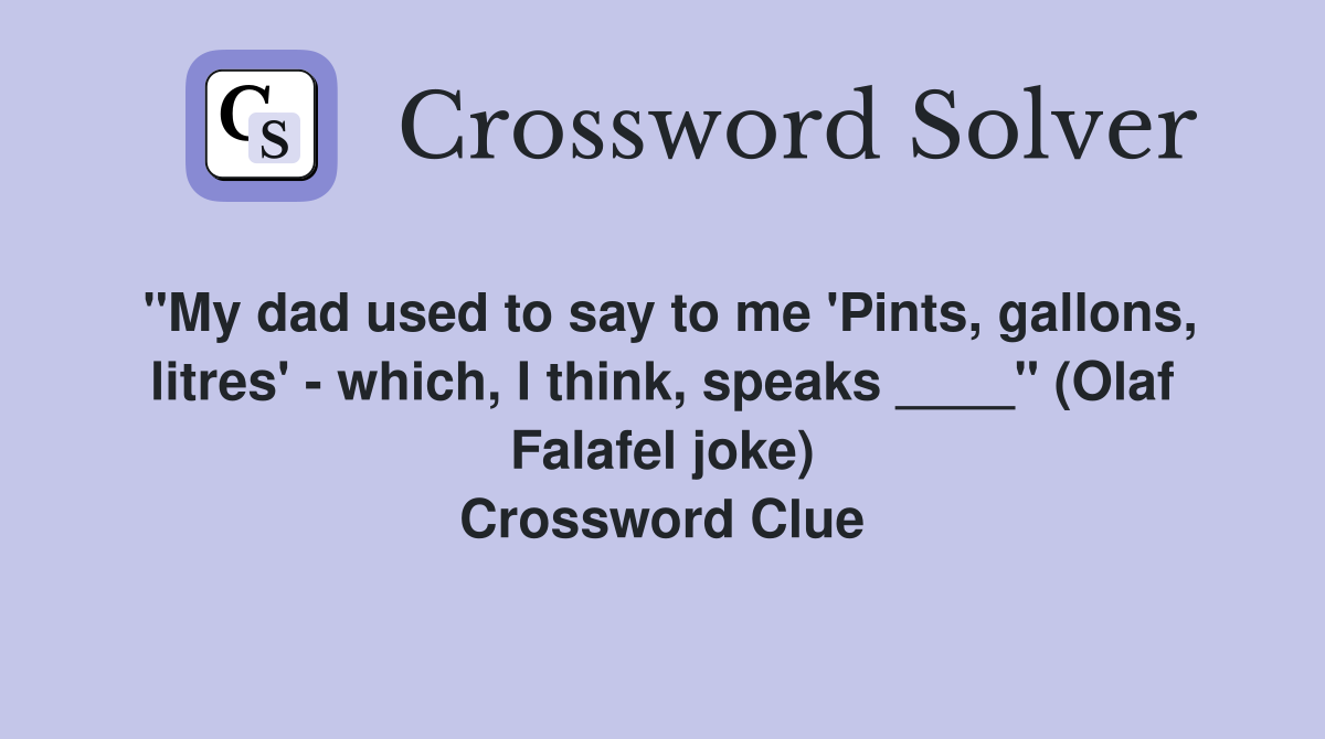 "My dad used to say to me 'Pints, gallons, litres' - which, I think, speaks ____" (Olaf Falafel joke) Crossword Clue