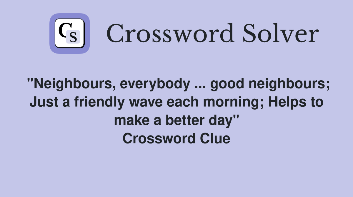 "Neighbours, everybody ... good neighbours; Just a friendly wave each morning; Helps to make a better day" Crossword Clue