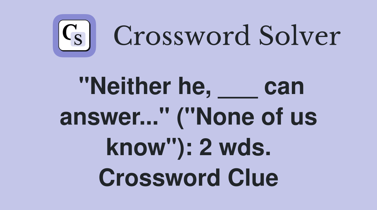 "Neither he, ___ can answer..." ("None of us know"): 2 wds. Crossword Clue