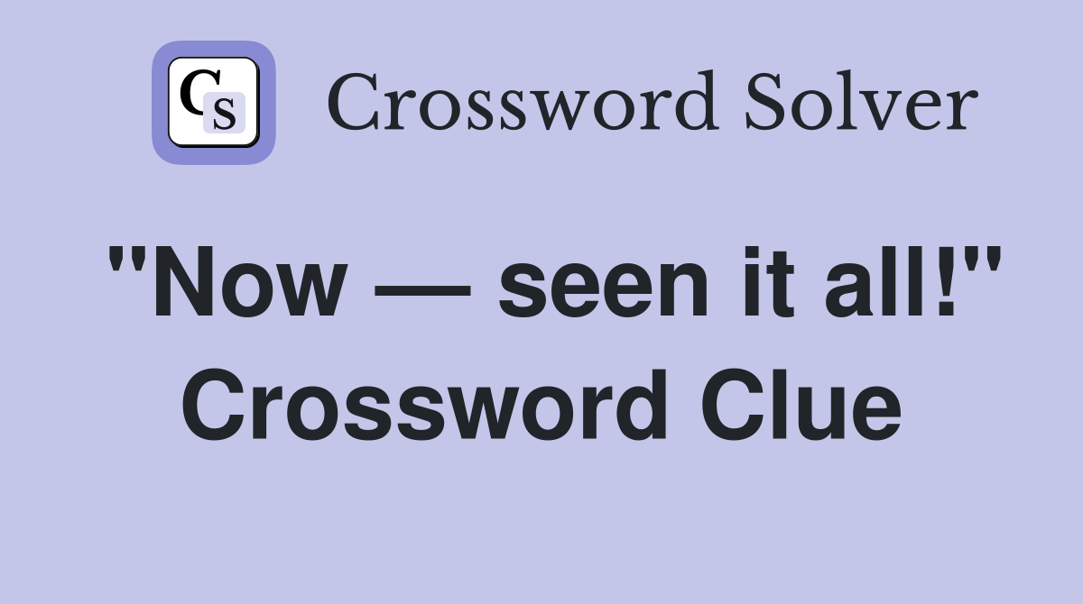"Now — seen it all!" Crossword Clue
