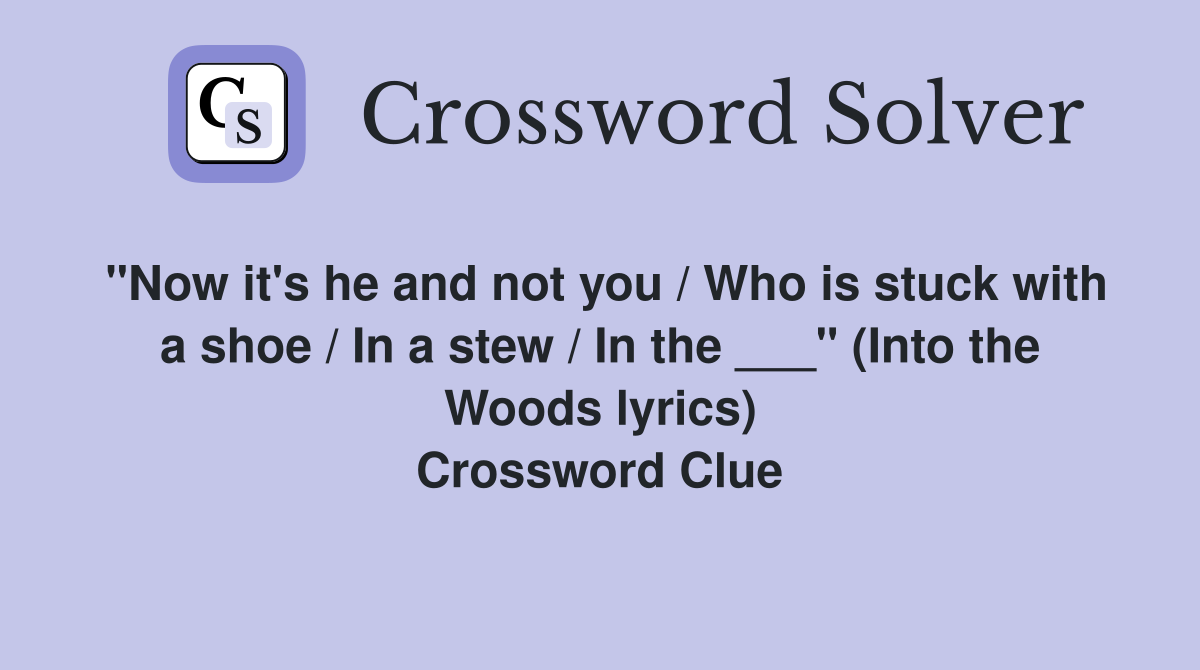 "Now it's he and not you / Who is stuck with a shoe / In a stew / In the ___" (Into the Woods lyrics) Crossword Clue