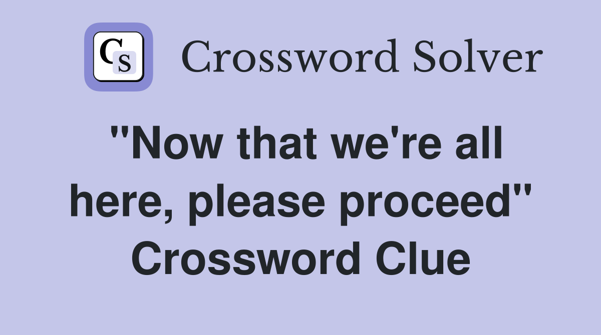 "Now that we're all here, please proceed" Crossword Clue