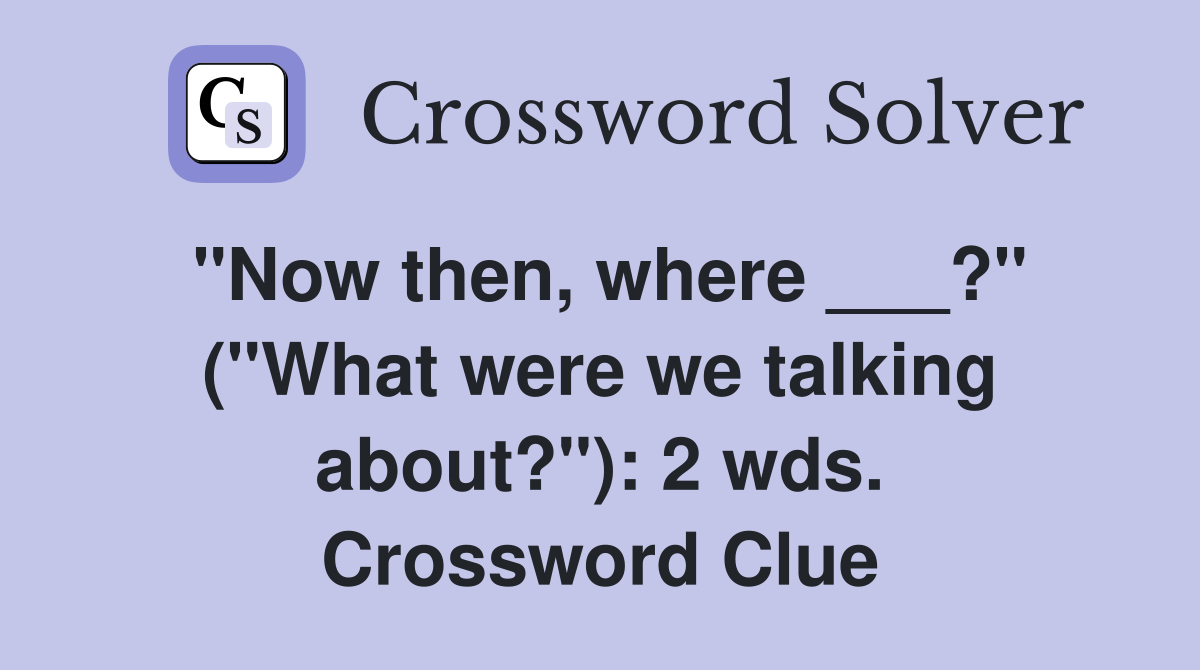 "Now then, where ___?" ("What were we talking about?"): 2 wds. Crossword Clue