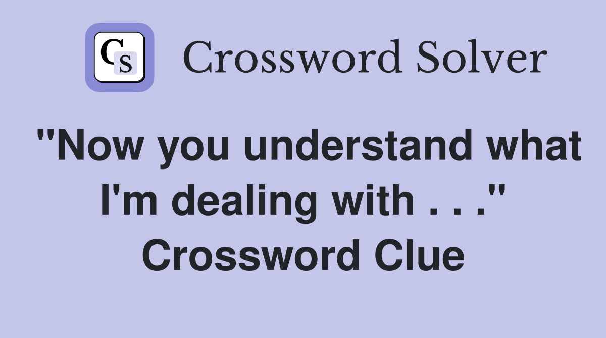 "Now you understand what I'm dealing with . . ." Crossword Clue