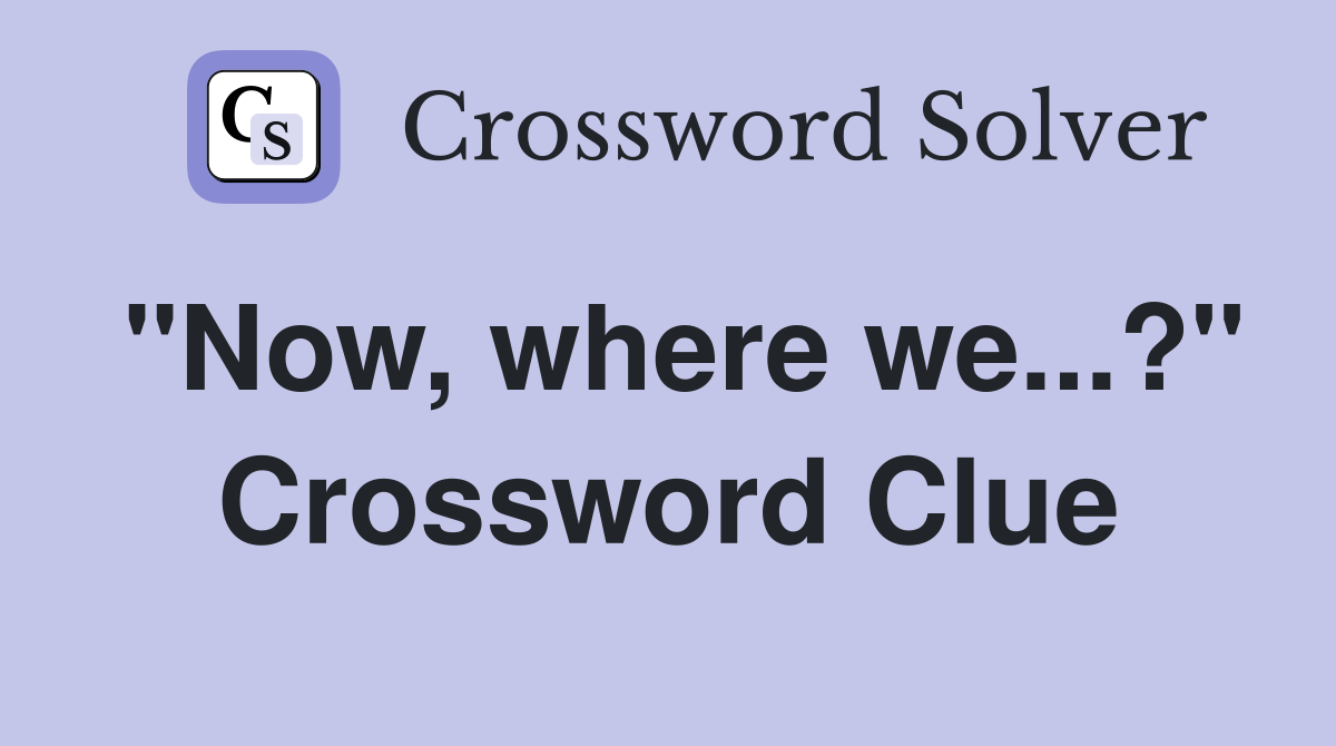 "Now, where we...?" Crossword Clue