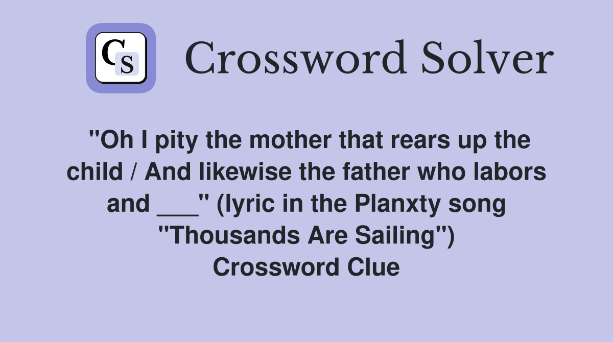 "Oh I pity the mother that rears up the child / And likewise the father who labors and ___" (lyric in the Planxty song "Thousands Are Sailing") Crossword Clue