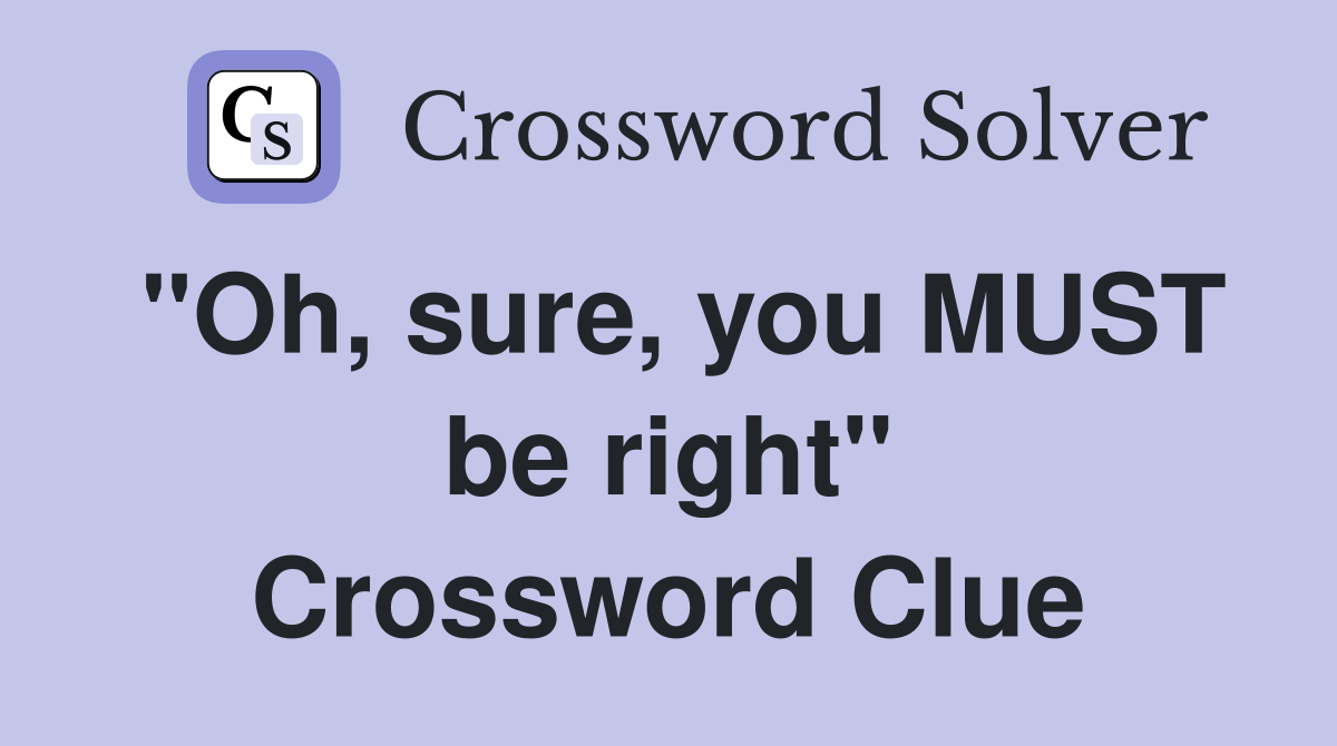 "Oh, sure, you MUST be right" Crossword Clue