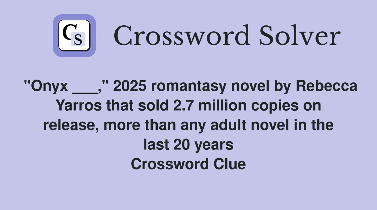 "Onyx ___," 2025 romantasy novel by Rebecca Yarros that sold 2.7 million copies on release, more than any adult novel in the last 20 years Crossword Clue