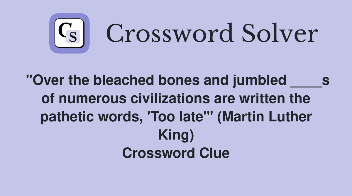 "Over the bleached bones and jumbled ____s of numerous civilizations are written the pathetic words, 'Too late'" (Martin Luther King) Crossword Clue