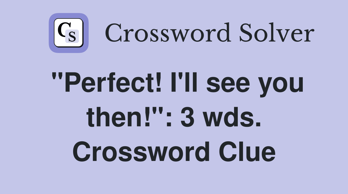 "Perfect! I'll see you then!": 3 wds. Crossword Clue