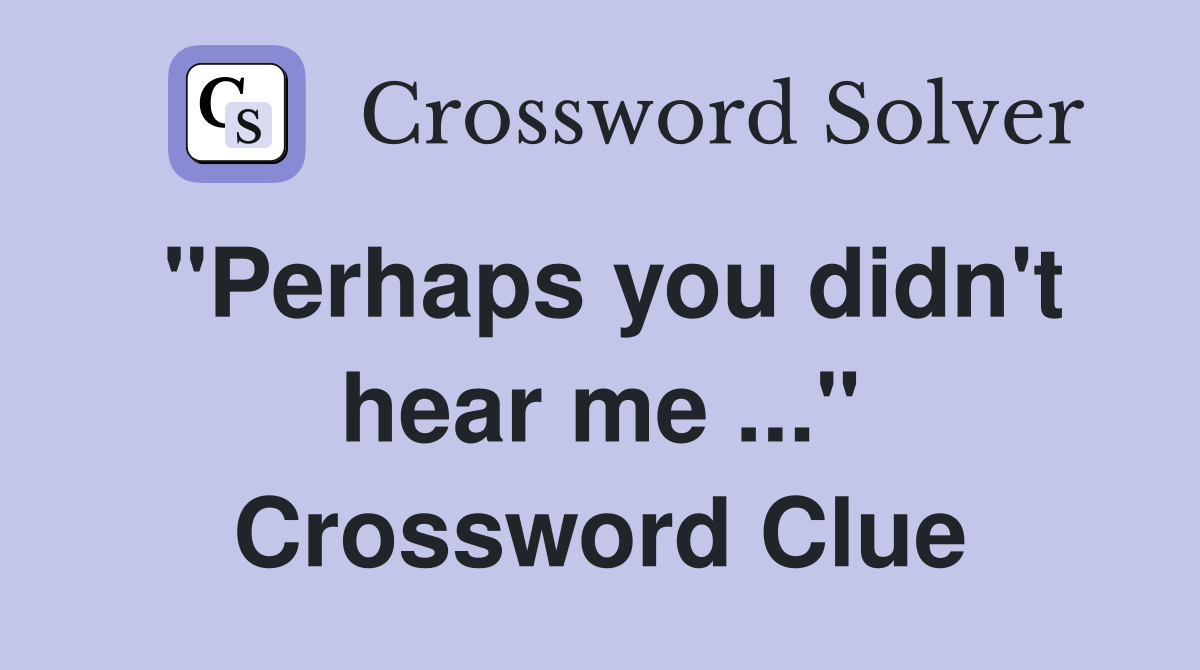 "Perhaps you didn't hear me ..." Crossword Clue