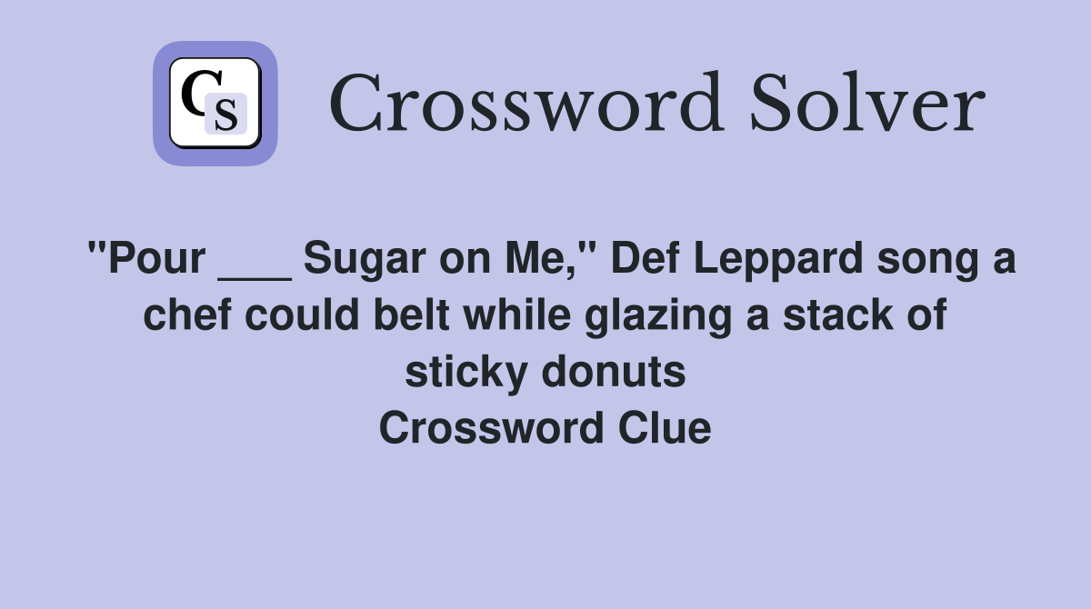 "Pour ___ Sugar on Me," Def Leppard song a chef could belt while glazing a stack of sticky donuts Crossword Clue