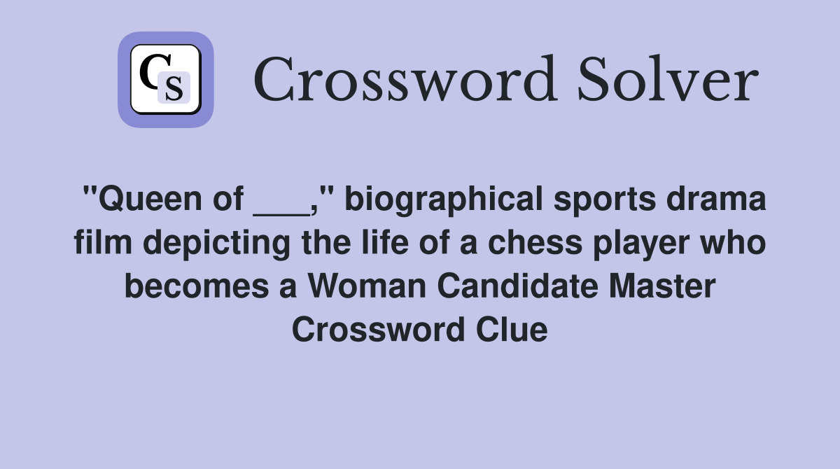 "Queen of ___," biographical sports drama film depicting the life of a chess player who becomes a Woman Candidate Master Crossword Clue