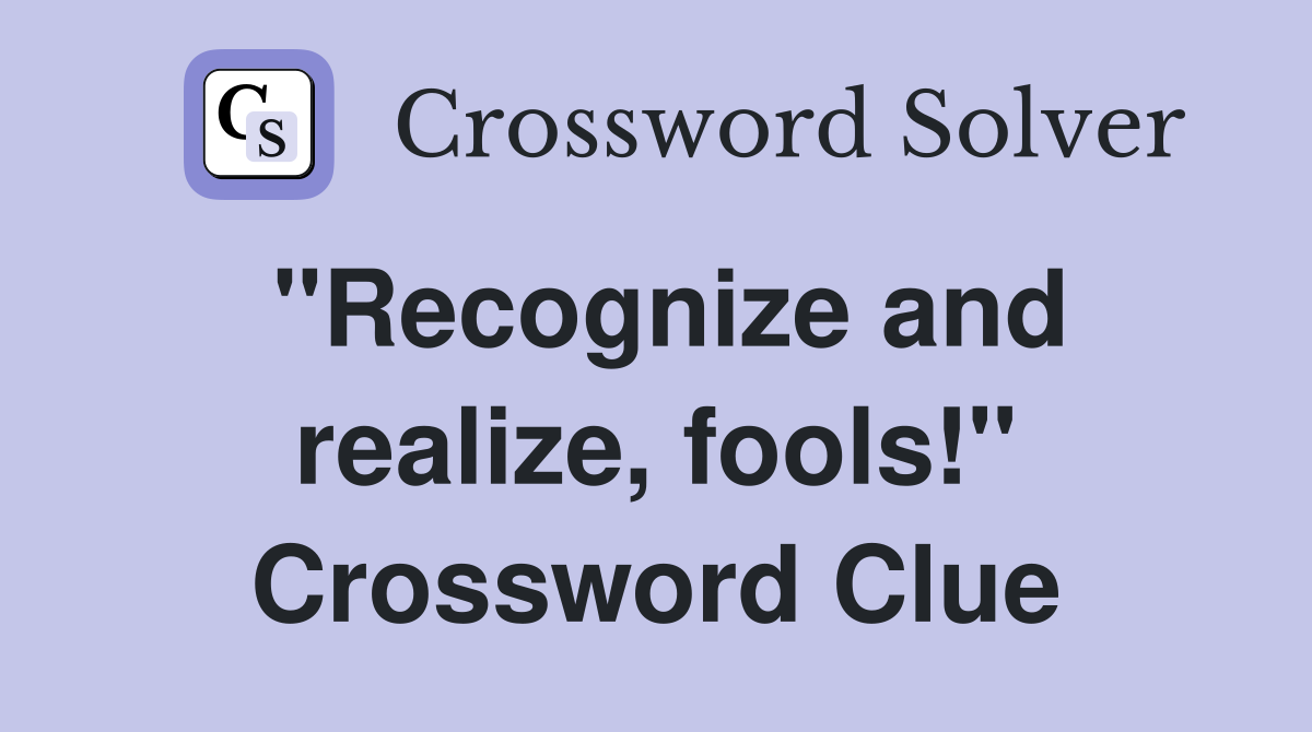 "Recognize and realize, fools!" Crossword Clue