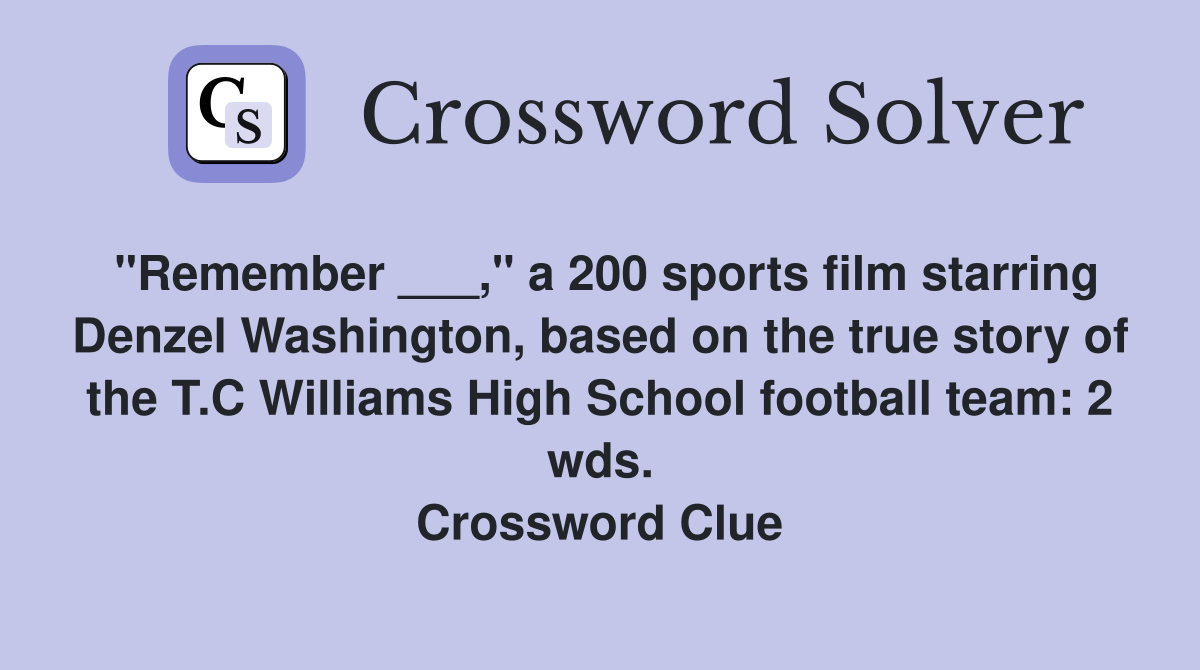 "Remember ___," a 200 sports film starring Denzel Washington, based on the true story of the T.C Williams High School football team: 2 wds. Crossword Clue
