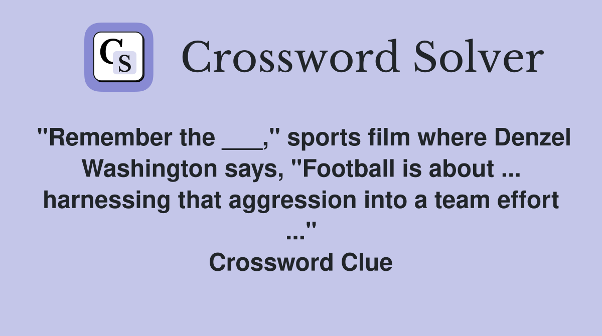 "Remember the ___," sports film where Denzel Washington says, "Football is about ... harnessing that aggression into a team effort ..." Crossword Clue