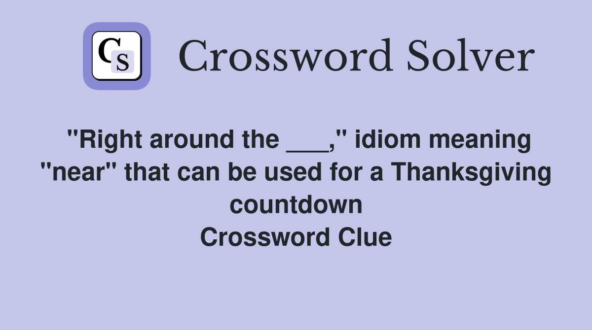 "Right around the ___," idiom meaning "near" that can be used for a Thanksgiving countdown Crossword Clue