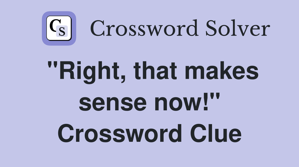 "Right, that makes sense now!" Crossword Clue