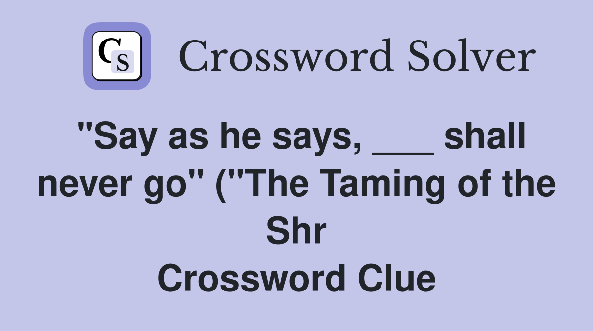 "Say as he says, ___ shall never go" ("The Taming of the Shr Crossword Clue