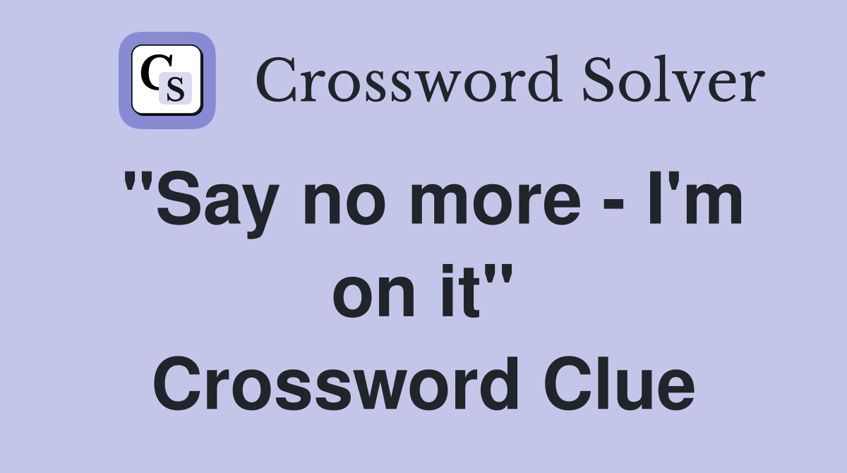 "Say no more - I'm on it" Crossword Clue