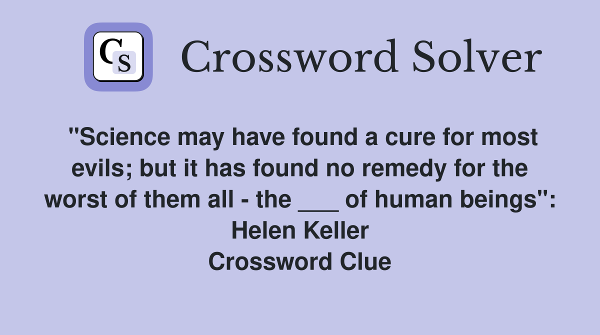 "Science may have found a cure for most evils; but it has found no remedy for the worst of them all - the ___ of human beings": Helen Keller Crossword Clue