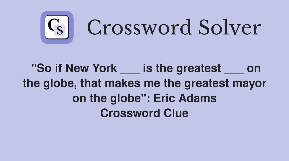 "So if New York ___ is the greatest ___ on the globe, that makes me the greatest mayor on the globe": Eric Adams Crossword Clue