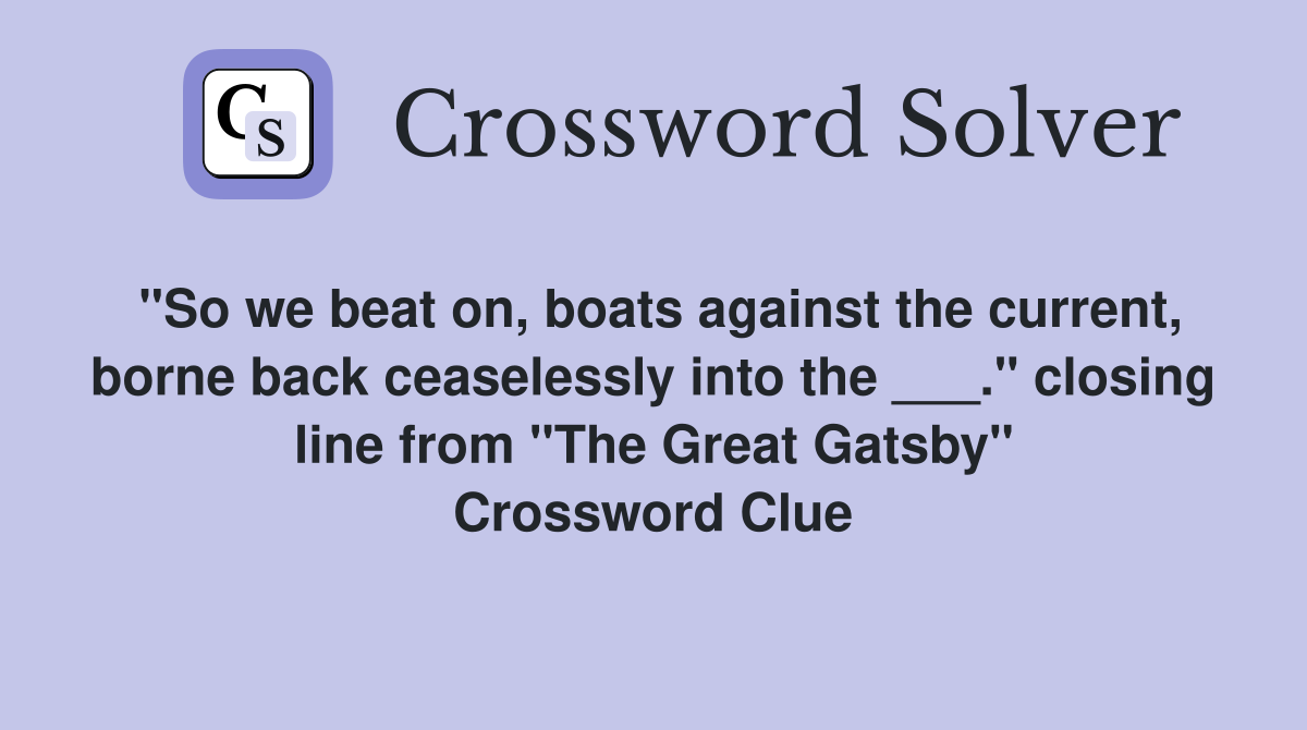 "So we beat on, boats against the current, borne back ceaselessly into the ___." closing line from "The Great Gatsby" Crossword Clue