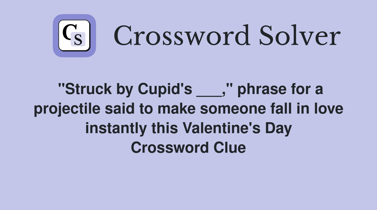 "Struck by Cupid's ___," phrase for a projectile said to make someone fall in love instantly this Valentine's Day Crossword Clue