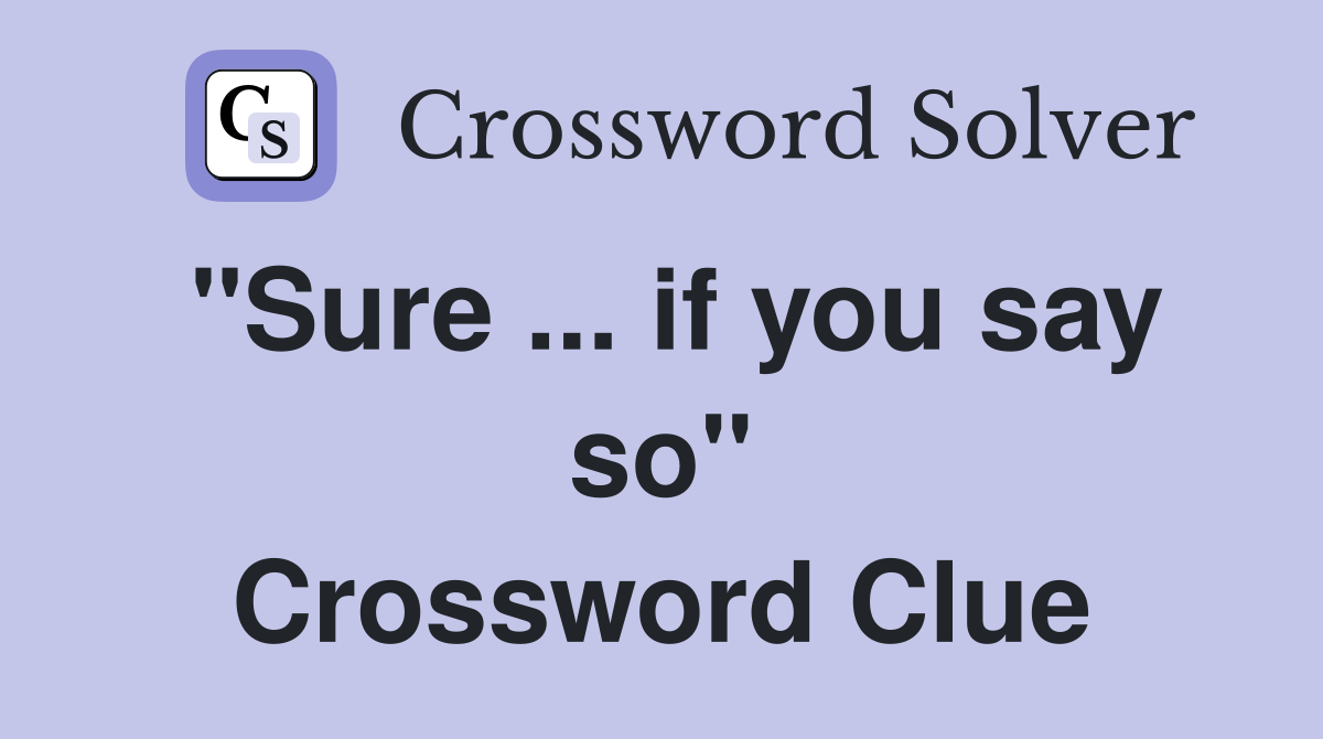 "Sure ... if you say so" Crossword Clue