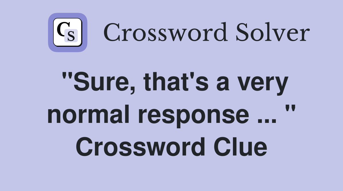 "Sure, that's a very normal response ... " Crossword Clue