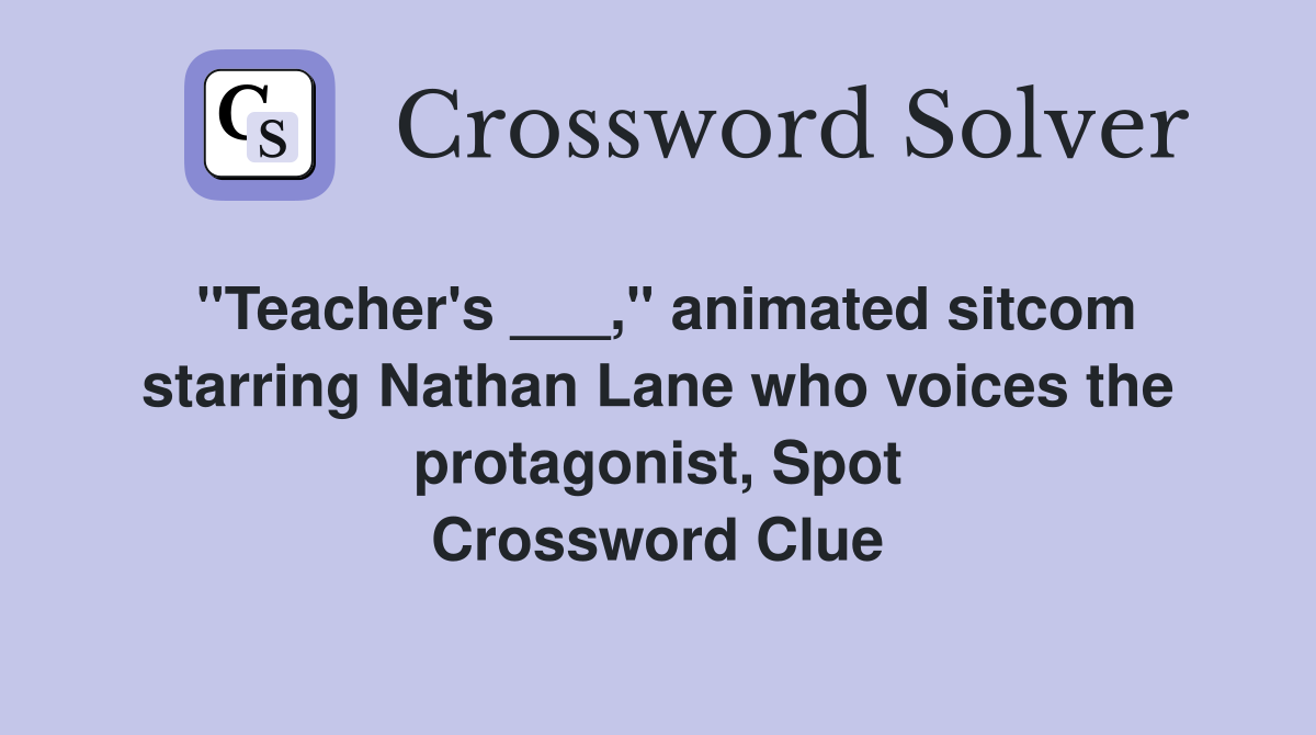"Teacher's ___," animated sitcom starring Nathan Lane who voices the protagonist, Spot Crossword Clue