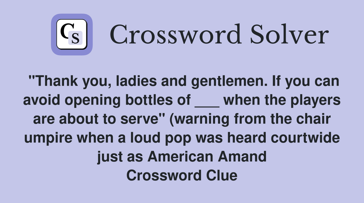 "Thank you, ladies and gentlemen. If you can avoid opening bottles of ___ when the players are about to serve" (warning from the chair umpire when a loud pop was heard courtwide just as American Amand Crossword Clue