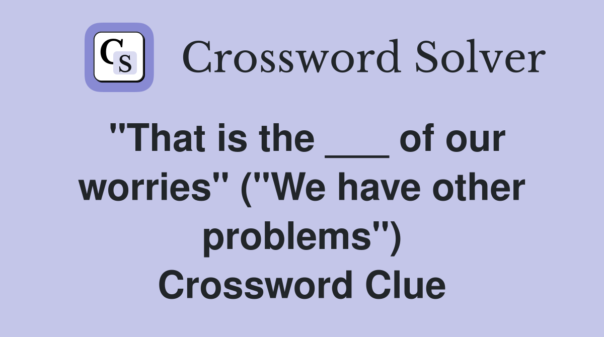 "That is the ___ of our worries" ("We have other problems") Crossword Clue