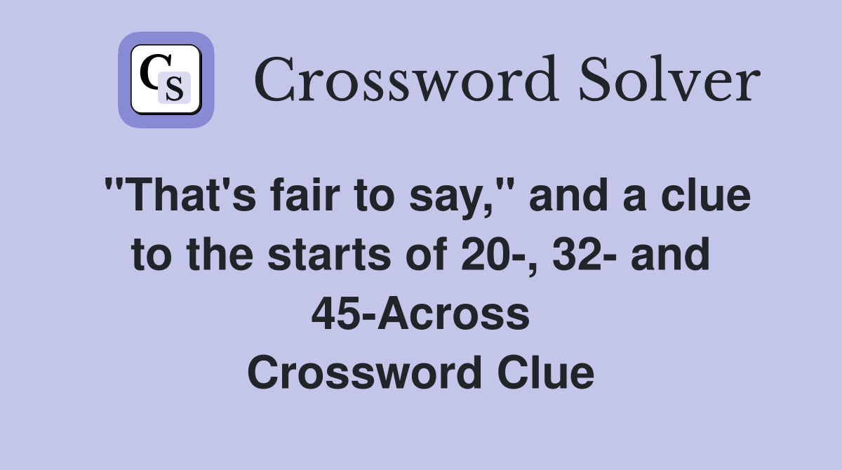 "That's fair to say," and a clue to the starts of 20-, 32- and 45-Across Crossword Clue