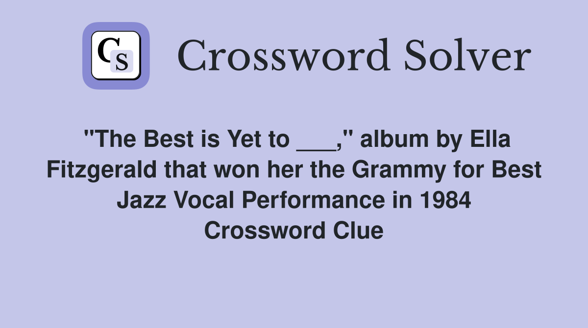 "The Best is Yet to ___," album by Ella Fitzgerald that won her the Grammy for Best Jazz Vocal Performance in 1984 Crossword Clue