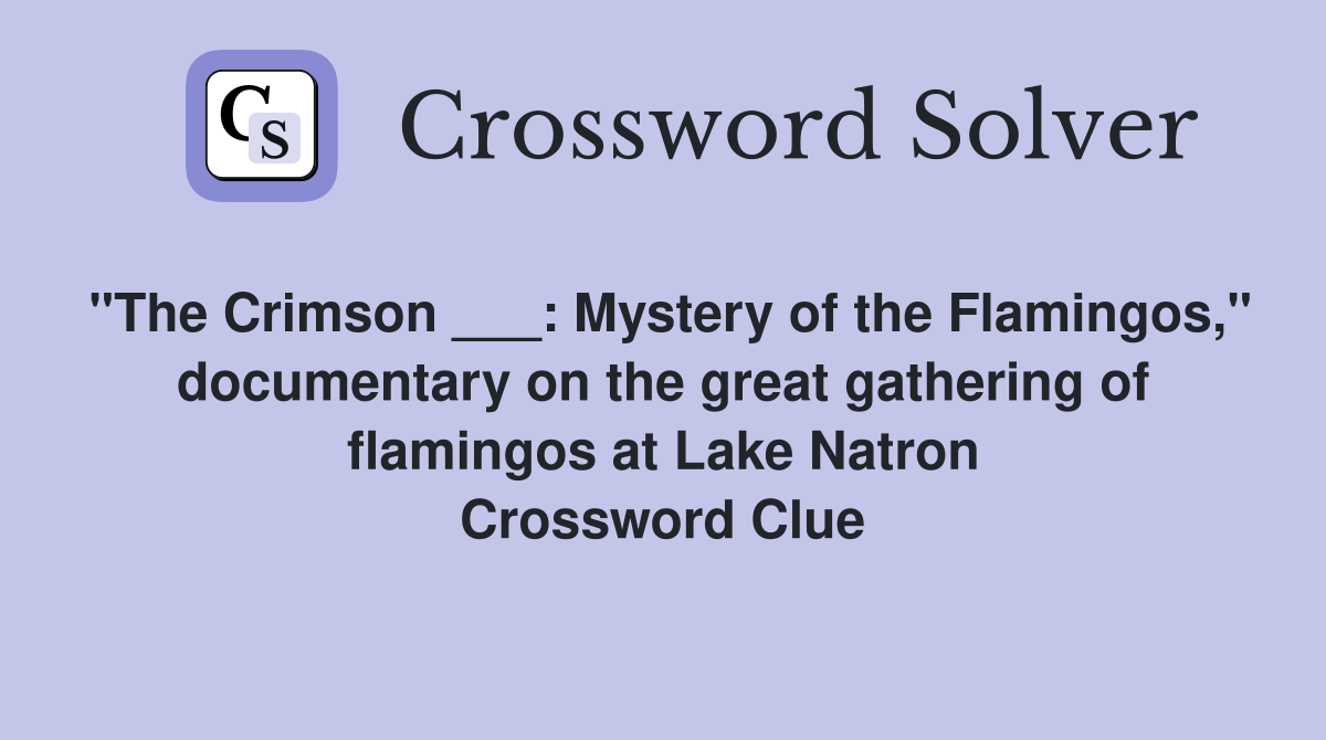 "The Crimson ___: Mystery of the Flamingos," documentary on the great gathering of flamingos at Lake Natron Crossword Clue