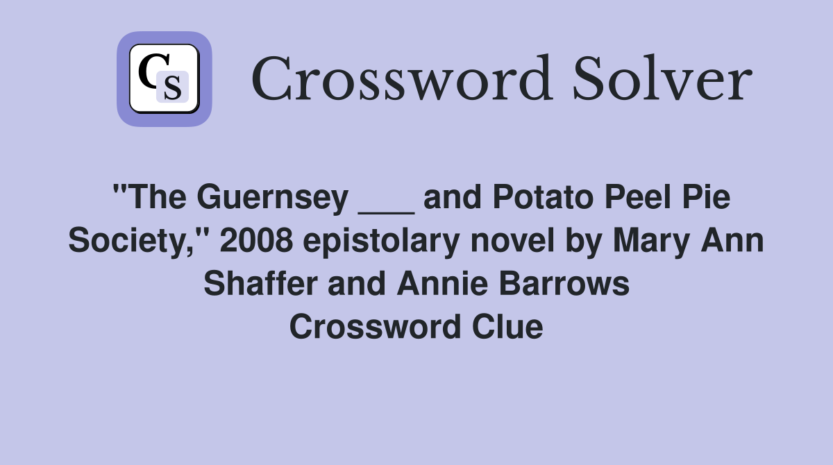 "The Guernsey ___ and Potato Peel Pie Society," 2008 epistolary novel by Mary Ann Shaffer and Annie Barrows Crossword Clue
