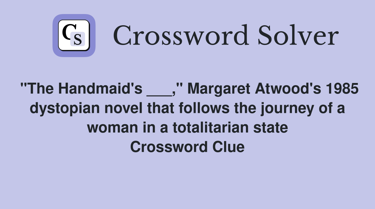 "The Handmaid's ___," Margaret Atwood's 1985 dystopian novel that follows the journey of a woman in a totalitarian state Crossword Clue