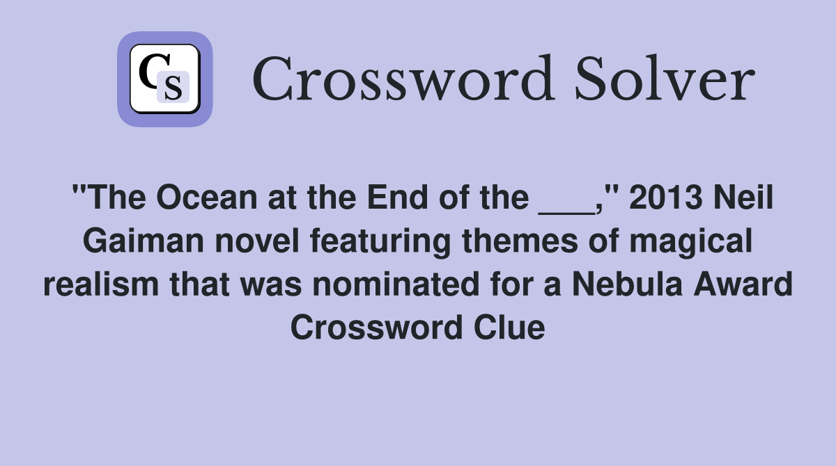 "The Ocean at the End of the ___," 2013 Neil Gaiman novel featuring themes of magical realism that was nominated for a Nebula Award Crossword Clue