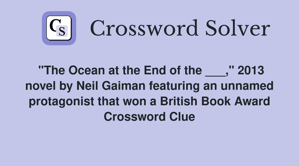 "The Ocean at the End of the ___," 2013 novel by Neil Gaiman featuring an unnamed protagonist that won a British Book Award Crossword Clue