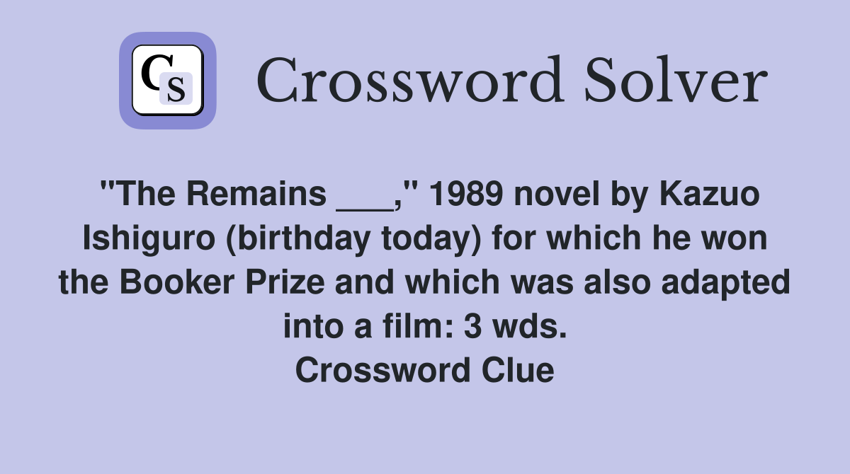 "The Remains ___," 1989 novel by Kazuo Ishiguro (birthday today) for which he won the Booker Prize and which was also adapted into a film: 3 wds. Crossword Clue