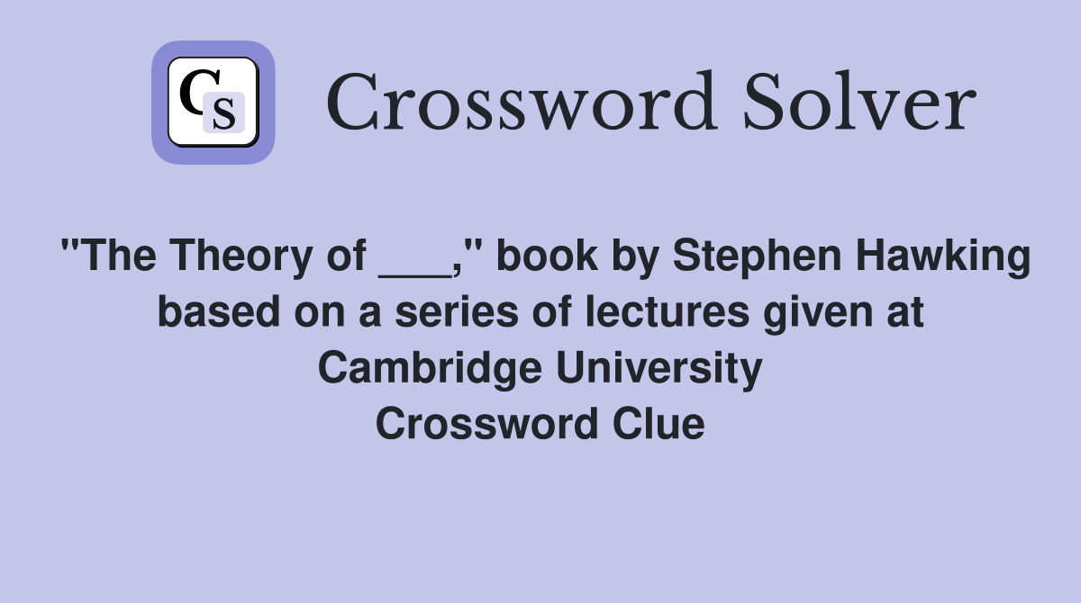 "The Theory of ___," book by Stephen Hawking based on a series of lectures given at Cambridge University Crossword Clue