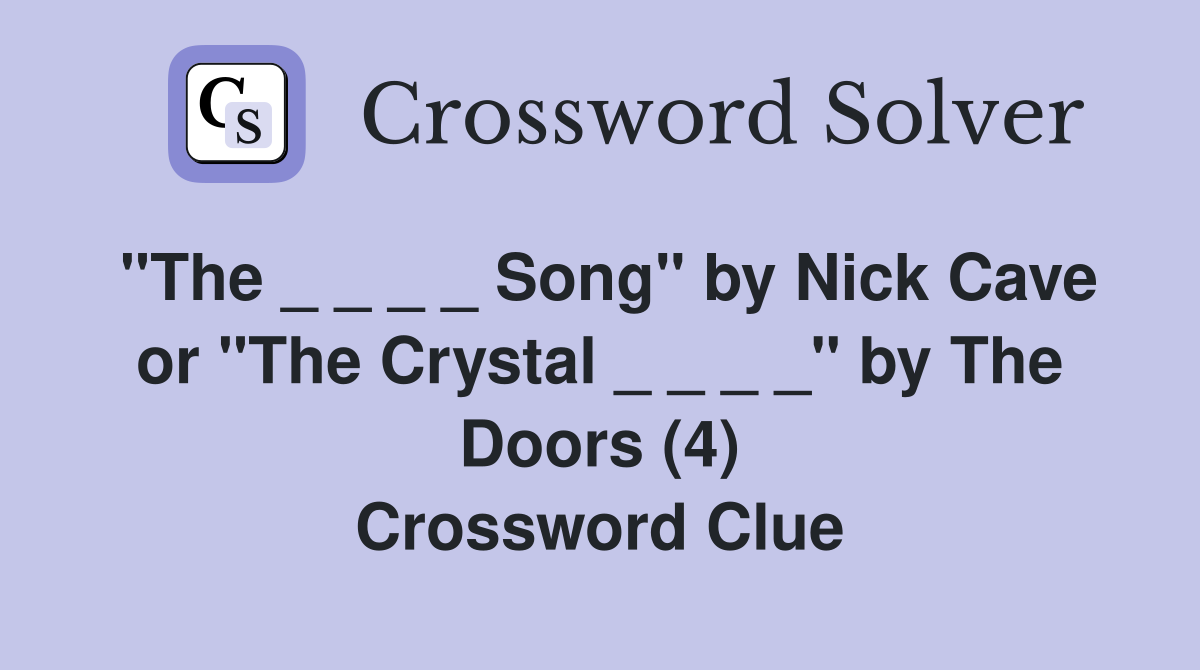 "The _ _ _ _ Song" by Nick Cave or "The Crystal _ _ _ _" by The Doors (4) Crossword Clue